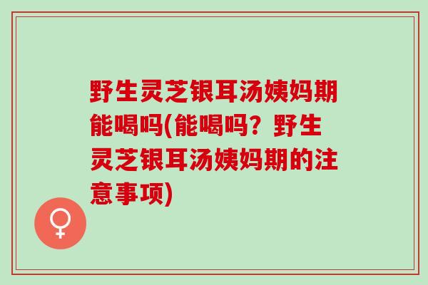 野生灵芝银耳汤姨妈期能喝吗(能喝吗？野生灵芝银耳汤姨妈期的注意事项)