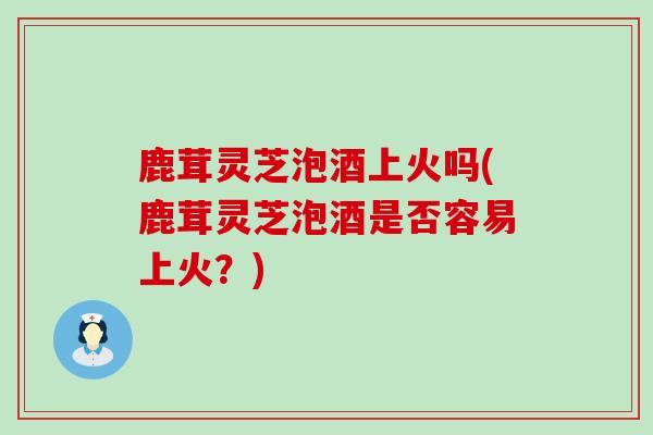 鹿茸灵芝泡酒上火吗(鹿茸灵芝泡酒是否容易上火？)