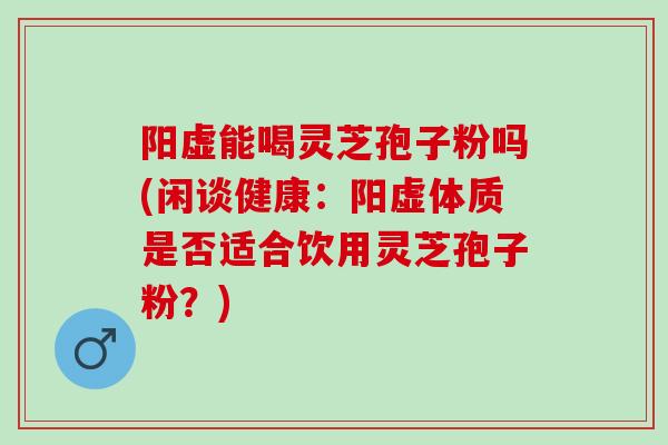 阳虚能喝灵芝孢子粉吗(闲谈健康：阳虚体质是否适合饮用灵芝孢子粉？)