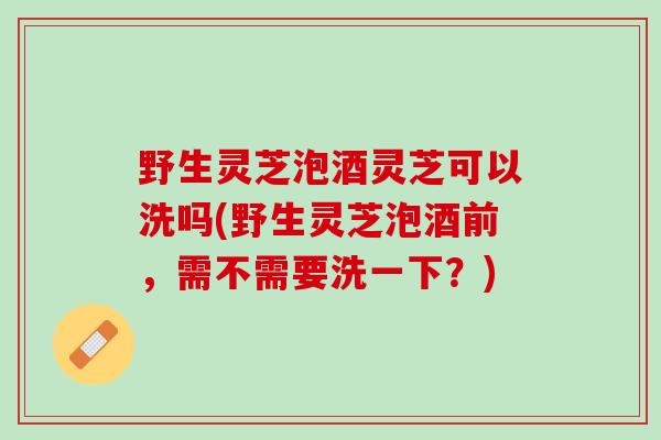 野生灵芝泡酒灵芝可以洗吗(野生灵芝泡酒前，需不需要洗一下？)