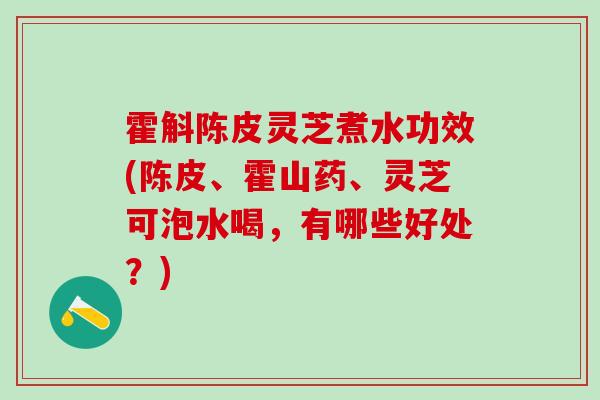 霍斛陈皮灵芝煮水功效(陈皮、霍山药、灵芝可泡水喝，有哪些好处？)