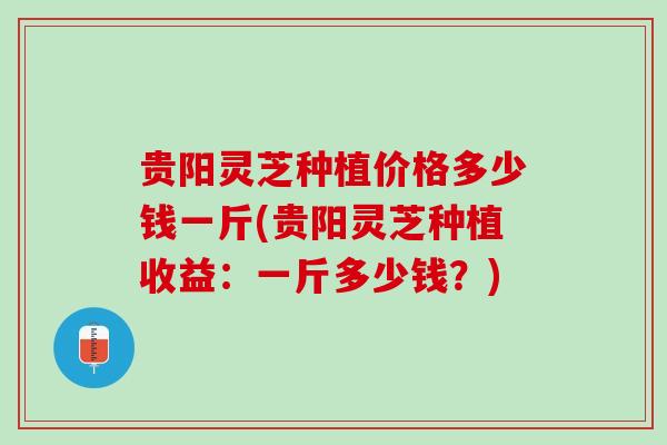 贵阳灵芝种植价格多少钱一斤(贵阳灵芝种植收益：一斤多少钱？)