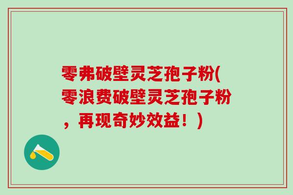 零弗破壁灵芝孢子粉(零浪费破壁灵芝孢子粉，再现奇妙效益！)