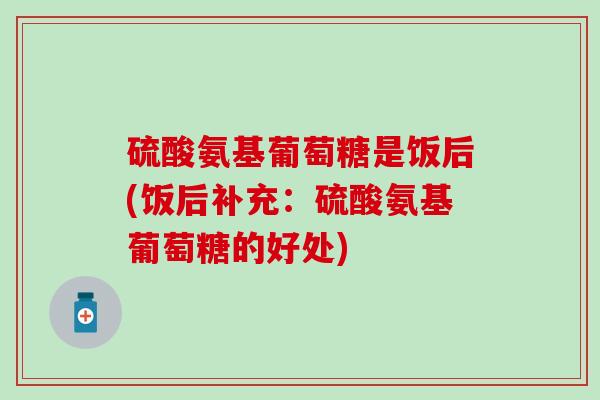 硫酸氨基葡萄糖是饭后(饭后补充：硫酸氨基葡萄糖的好处)