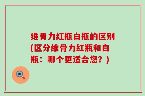 维骨力红瓶白瓶的区别(区分维骨力红瓶和白瓶：哪个更适合您？)