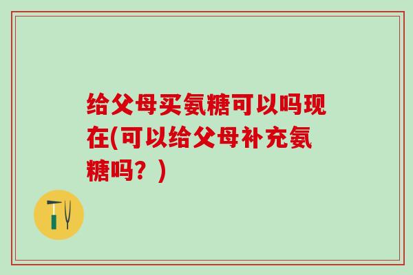 给父母买氨糖可以吗现在(可以给父母补充氨糖吗？)