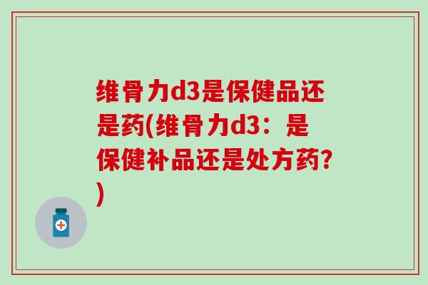 维骨力d3是保健品还是药(维骨力d3：是保健补品还是处方药？)