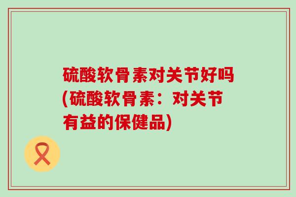 硫酸软骨素对关节好吗(硫酸软骨素：对关节有益的保健品)