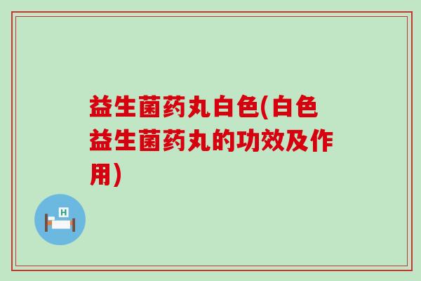 益生菌药丸白色(白色益生菌药丸的功效及作用)