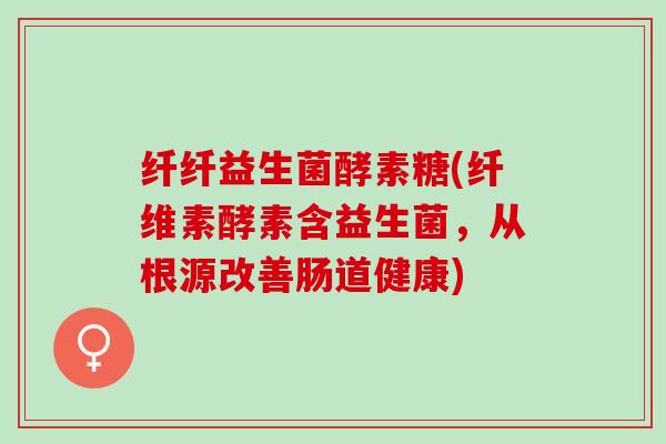 纤纤益生菌酵素糖(纤维素酵素含益生菌，从根源改善肠道健康)