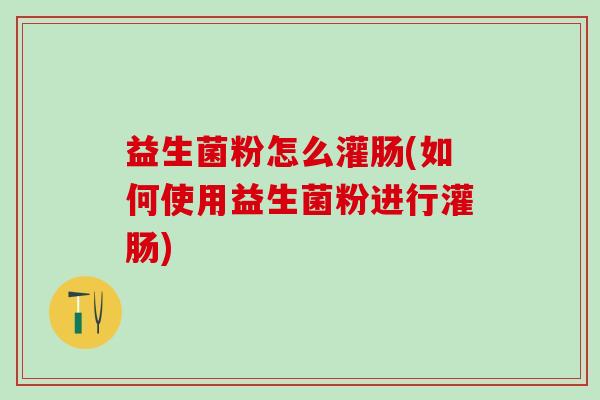益生菌粉怎么灌肠(如何使用益生菌粉进行灌肠)