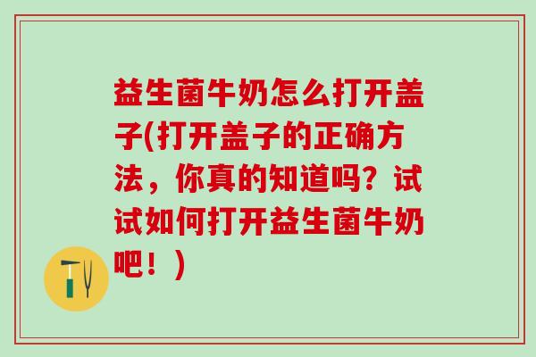 益生菌牛奶怎么打开盖子(打开盖子的正确方法，你真的知道吗？试试如何打开益生菌牛奶吧！)
