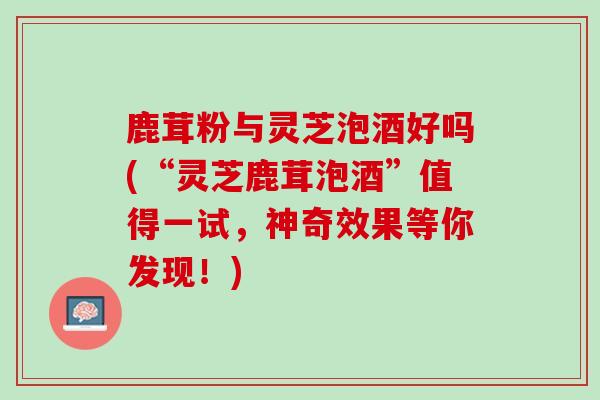 鹿茸粉与灵芝泡酒好吗(“灵芝鹿茸泡酒”值得一试，神奇效果等你发现！)
