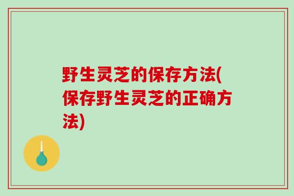 野生灵芝的保存方法(保存野生灵芝的正确方法)