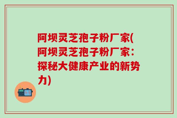 阿坝灵芝孢子粉厂家(阿坝灵芝孢子粉厂家：探秘大健康产业的新势力)