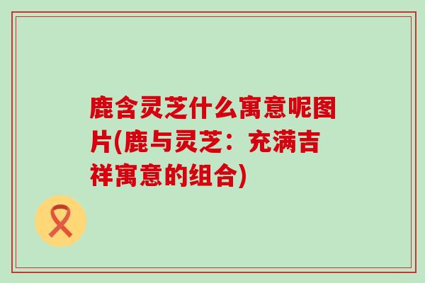 鹿含灵芝什么寓意呢图片(鹿与灵芝：充满吉祥寓意的组合)