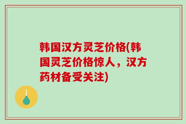 韩国汉方灵芝价格(韩国灵芝价格惊人，汉方药材备受关注)