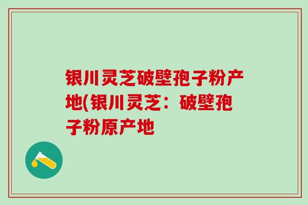 银川灵芝破壁孢子粉产地(银川灵芝：破壁孢子粉原产地