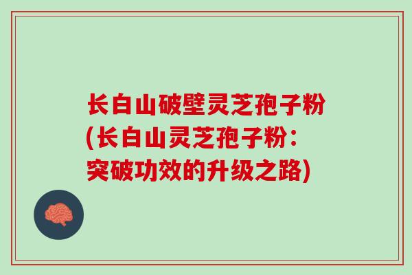 长白山破壁灵芝孢子粉(长白山灵芝孢子粉：突破功效的升级之路)