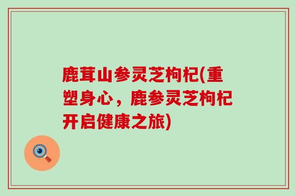 鹿茸山参灵芝枸杞(重塑身心，鹿参灵芝枸杞开启健康之旅)