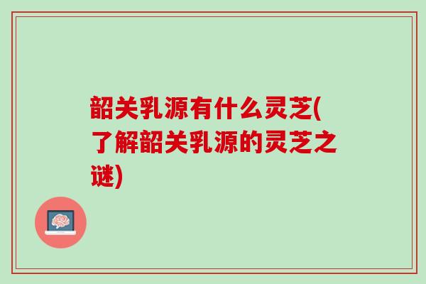 韶关乳源有什么灵芝(了解韶关乳源的灵芝之谜) 韶关乳源有什么灵芝(了解韶关乳源的灵芝之谜)