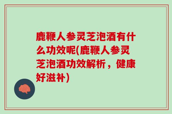 鹿鞭人参灵芝泡酒有什么功效呢(鹿鞭人参灵芝泡酒功效解析，健康好滋补)