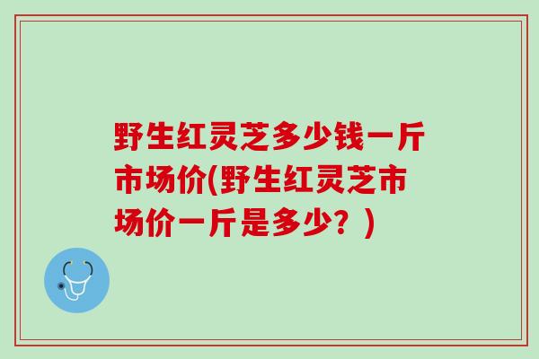 野生红灵芝多少钱一斤市场价(野生红灵芝市场价一斤是多少？)