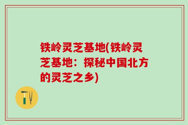 铁岭灵芝基地(铁岭灵芝基地：探秘中国北方的灵芝之乡)