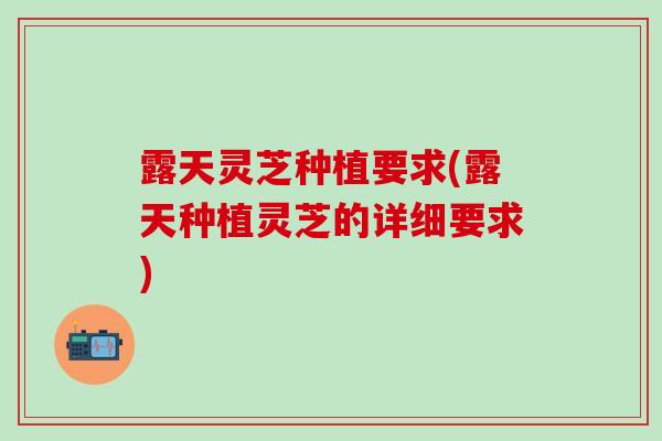 露天灵芝种植要求(露天种植灵芝的详细要求)
