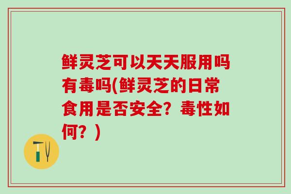 鲜灵芝可以天天服用吗有毒吗(鲜灵芝的日常食用是否安全？毒性如何？)