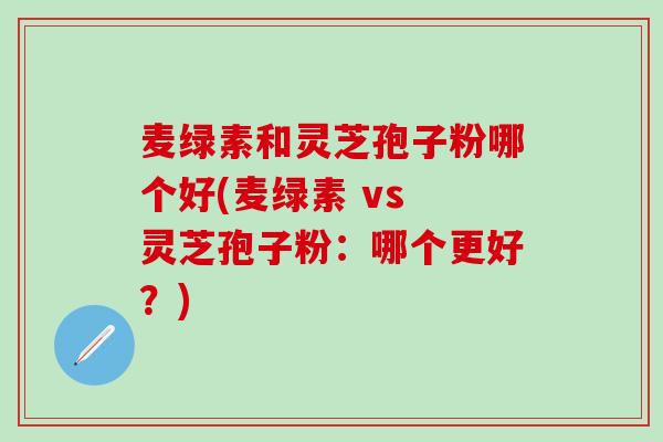 麦绿素和灵芝孢子粉哪个好(麦绿素 vs 灵芝孢子粉：哪个更好？)