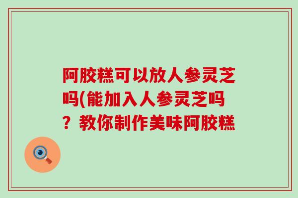 阿胶糕可以放人参灵芝吗(能加入人参灵芝吗？教你制作美味阿胶糕