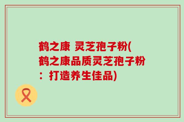鹤之康 灵芝孢子粉(鹤之康品质灵芝孢子粉：打造养生佳品)