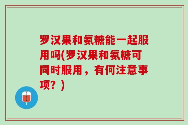 罗汉果和氨糖能一起服用吗(罗汉果和氨糖可同时服用，有何注意事项？)