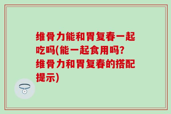 维骨力能和胃复春一起吃吗(能一起食用吗？维骨力和胃复春的搭配提示)