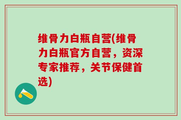 维骨力白瓶自营(维骨力白瓶官方自营，资深专家推荐，关节保健首选)