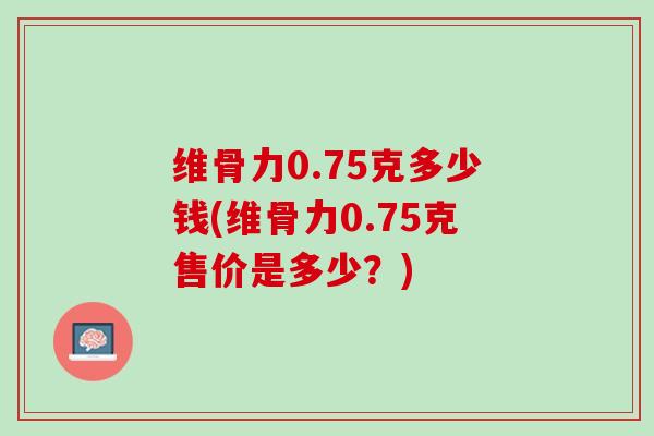 维骨力0.75克多少钱(维骨力0.75克售价是多少？)