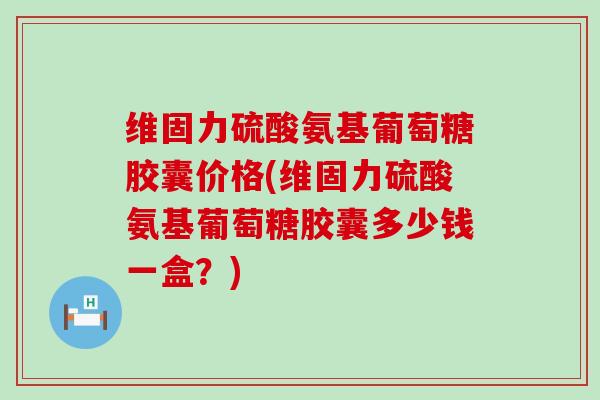 维固力硫酸氨基葡萄糖胶囊价格(维固力硫酸氨基葡萄糖胶囊多少钱一盒？)