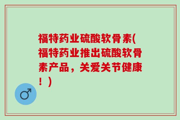 福特药业硫酸软骨素(福特药业推出硫酸软骨素产品，关爱关节健康！)
