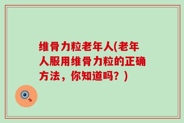 维骨力粒老年人(老年人服用维骨力粒的正确方法，你知道吗？)