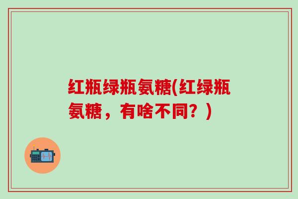 红瓶绿瓶氨糖(红绿瓶氨糖，有啥不同？)