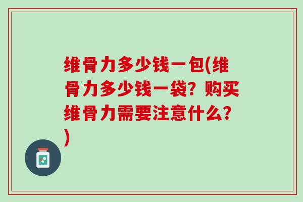 维骨力多少钱一包(维骨力多少钱一袋？购买维骨力需要注意什么？)