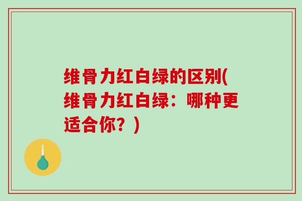 维骨力红白绿的区别(维骨力红白绿：哪种更适合你？)