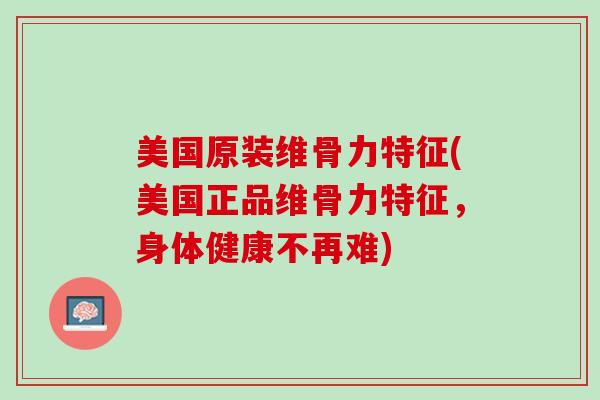 美国原装维骨力特征(美国正品维骨力特征，身体健康不再难)