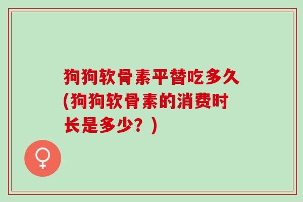 狗狗软骨素平替吃多久(狗狗软骨素的消费时长是多少？)