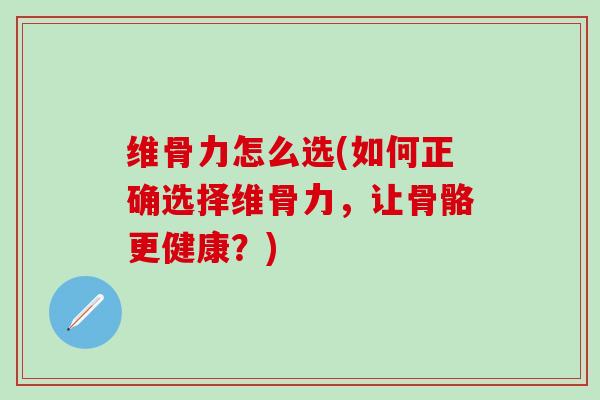 维骨力怎么选(如何正确选择维骨力，让骨骼更健康？)