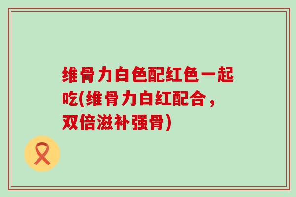 维骨力白色配红色一起吃(维骨力白红配合，双倍滋补强骨)