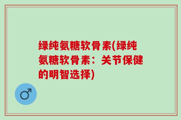 绿纯氨糖软骨素(绿纯氨糖软骨素：关节保健的明智选择)