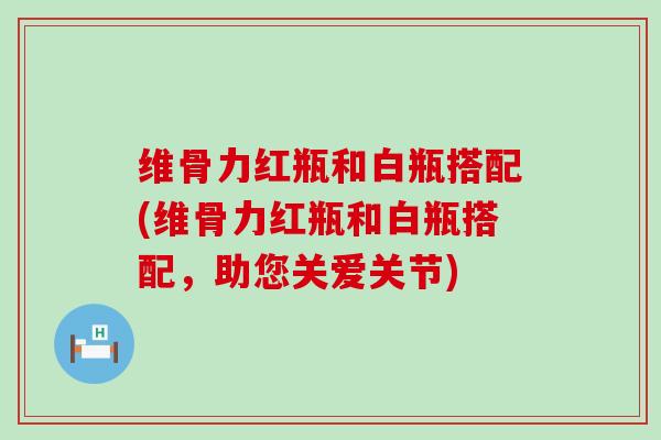 维骨力红瓶和白瓶搭配(维骨力红瓶和白瓶搭配，助您关爱关节)