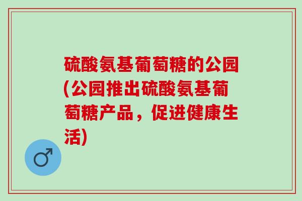 硫酸氨基葡萄糖的公园(公园推出硫酸氨基葡萄糖产品，促进健康生活)
